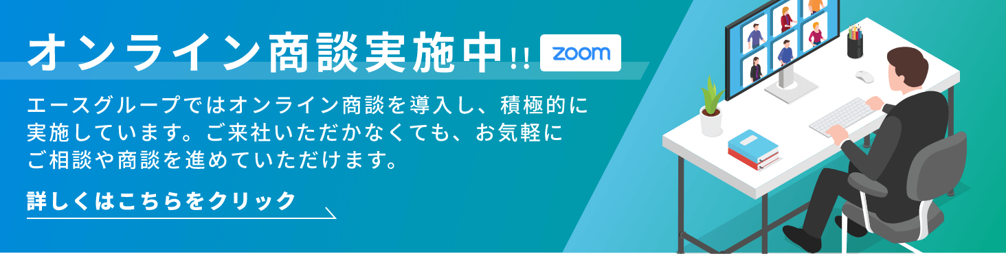 ZOOMオンライン商談実施中!!エースグループではオンライン商談を導入し、積極的に実施しています。ご来社いただかなくても、お気軽にご相談や商談を進めていただけます。詳しくはこちらをクリック